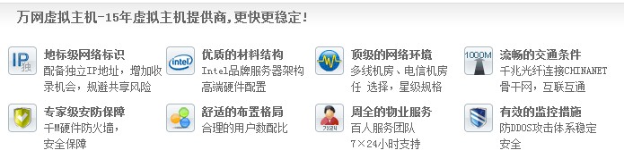 萬網(wǎng)虛擬主機(jī)-15年虛擬主機(jī)提供商,更快更穩(wěn)定! 地標(biāo)級網(wǎng)絡(luò)標(biāo)識 配備獨(dú)立IP地址，增加收 錄機(jī)會，規(guī)避共享風(fēng)險優(yōu)質(zhì)的材料結(jié)構(gòu) Intel品牌服務(wù)器架構(gòu) 高端硬件配置頂級的網(wǎng)絡(luò)環(huán)境 多線機(jī)房、電信機(jī)房 任 選擇，星級規(guī)格流暢的交通條件 千兆光纖連接CHINANET 骨干網(wǎng)，互聯(lián)互通 專家級安防保障 千M硬件防火墻， 安全保障 舒適的布置格局 合理的用戶數(shù)配比 周全的物業(yè)服務(wù) 百人服務(wù)團(tuán)隊(duì) 7×24小時支持有效的監(jiān)控措施 防DDOS攻擊體系穩(wěn)定 安全